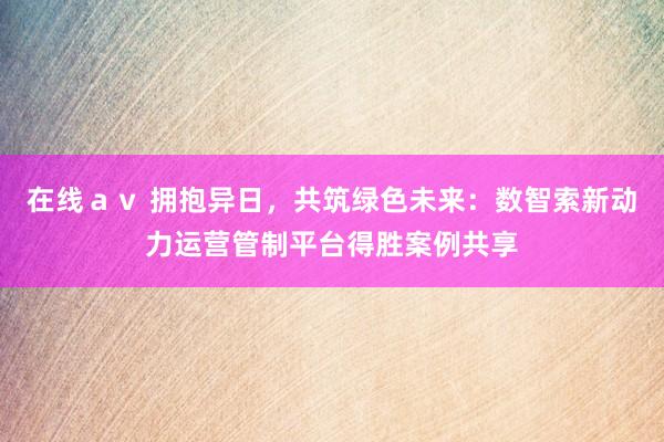 在线ａｖ 拥抱异日，共筑绿色未来：数智索新动力运营管制平台得胜案例共享