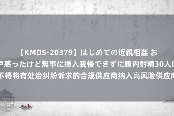 【KMDS-20379】はじめての近親相姦 おばさんの誘いに最初は戸惑ったけど無事に挿入我慢できずに膣内射精30人8時間 国资委：不得将有处治纠纷诉求的合规供应商纳入高风险供应商名单照管，不得摒除或适度潜在供应商