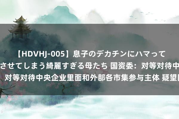 【HDVHJ-005】息子のデカチンにハマってしまい毎日のように挿入させてしまう綺麗すぎる母たち 国资委：对等对待中央企业里面和外部各市集参与主体 疑望国有钞票流失