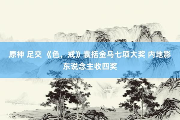 原神 足交 《色，戒》囊括金马七项大奖 内地影东说念主收四奖