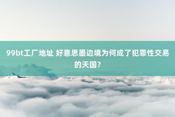 99bt工厂地址 好意思墨边境为何成了犯罪性交易的天国？