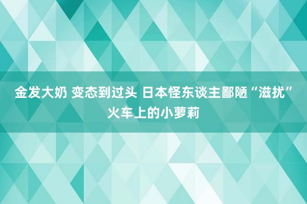 金发大奶 变态到过头 日本怪东谈主鄙陋“滋扰”火车上的小萝莉