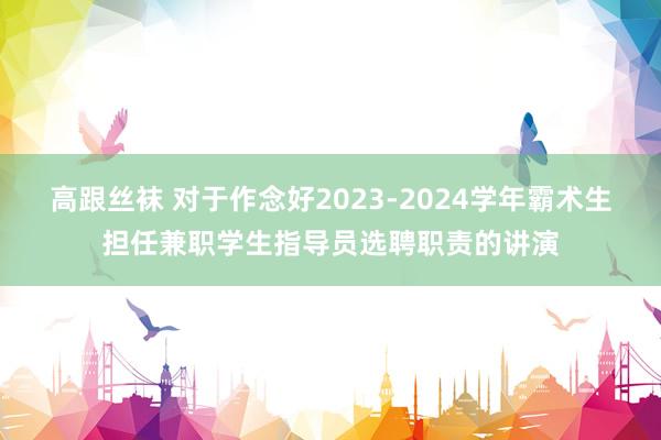 高跟丝袜 对于作念好2023-2024学年霸术生担任兼职学生指导员选聘职责的讲演