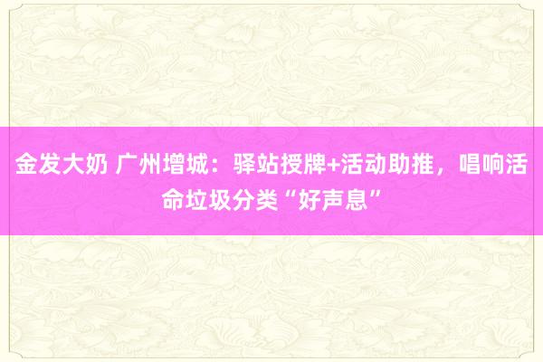 金发大奶 广州增城：驿站授牌+活动助推，唱响活命垃圾分类“好声息”