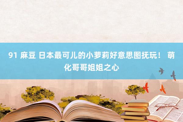 91 麻豆 日本最可儿的小萝莉好意思图抚玩！ 萌化哥哥姐姐之心